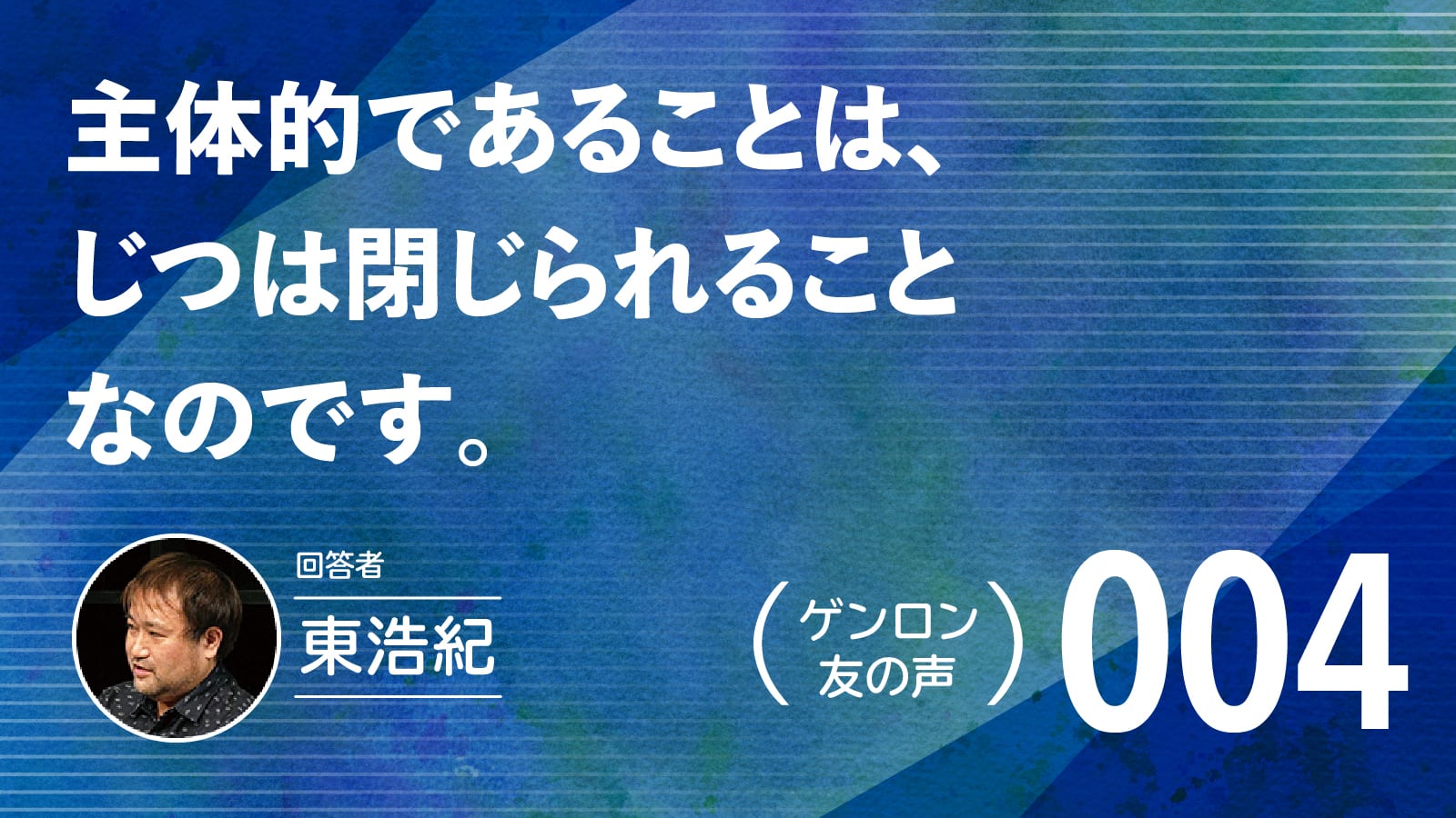 【 #ゲンロン友の声｜004 】主体的であることは、じつは閉じられることなのです。