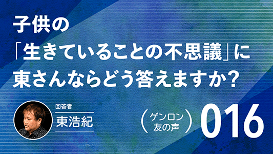 【 #ゲンロン友の声｜016 】子供の「生きていることの不思議」に東さんならどう答えますか？