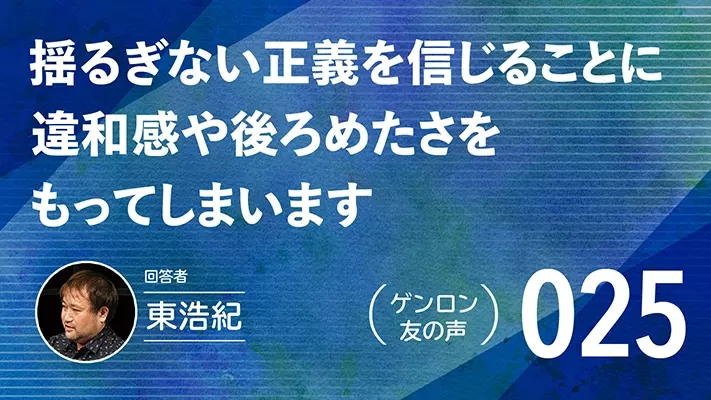 【 #ゲンロン友の声｜025 】揺るぎない正義を信じることに違和感や後ろめたさをもってしまいます